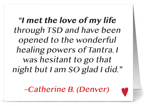 'I met the love of my life through TSD and have been opened to the wonderful healing powers of Tantra. I was hesitant to go that night but I am SO glad I did!' - Catherine B. (Denver)