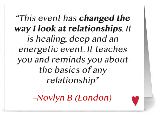 'This event has changed the way I look at relationships. It is healing, deep and an energetic event. It teaches you and reminds you about the basics of any relationship' -Novlyn B. (London)